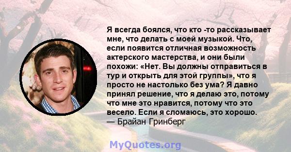 Я всегда боялся, что кто -то рассказывает мне, что делать с моей музыкой. Что, если появится отличная возможность актерского мастерства, и они были похожи: «Нет. Вы должны отправиться в тур и открыть для этой группы»,