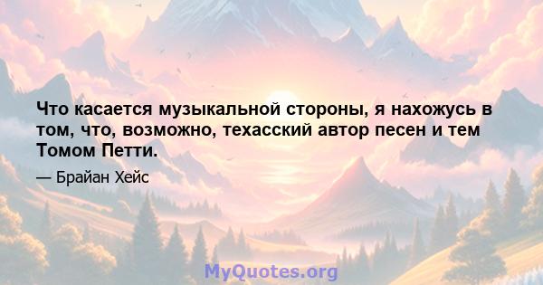 Что касается музыкальной стороны, я нахожусь в том, что, возможно, техасский автор песен и тем Томом Петти.