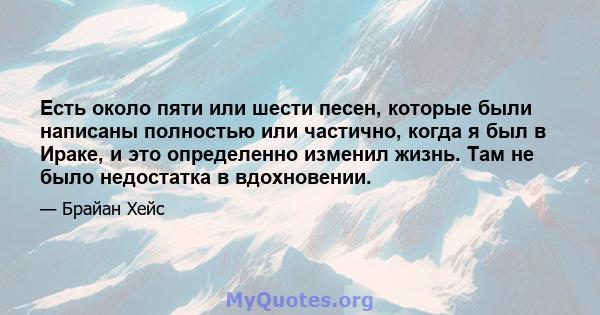 Есть около пяти или шести песен, которые были написаны полностью или частично, когда я был в Ираке, и это определенно изменил жизнь. Там не было недостатка в вдохновении.