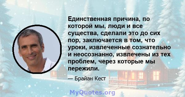 Единственная причина, по которой мы, люди и все существа, сделали это до сих пор, заключается в том, что уроки, извлеченные сознательно и неосознанно, извлечены из тех проблем, через которые мы пережили.