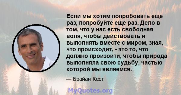 Если мы хотим попробовать еще раз, попробуйте еще раз. Дело в том, что у нас есть свободная воля, чтобы действовать и выполнять вместе с миром, зная, что происходит, - это то, что должно произойти, чтобы природа