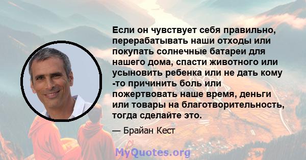 Если он чувствует себя правильно, перерабатывать наши отходы или покупать солнечные батареи для нашего дома, спасти животного или усыновить ребенка или не дать кому -то причинить боль или пожертвовать наше время, деньги 