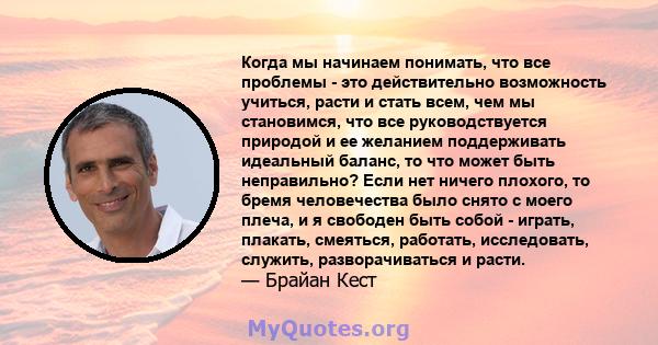 Когда мы начинаем понимать, что все проблемы - это действительно возможность учиться, расти и стать всем, чем мы становимся, что все руководствуется природой и ее желанием поддерживать идеальный баланс, то что может