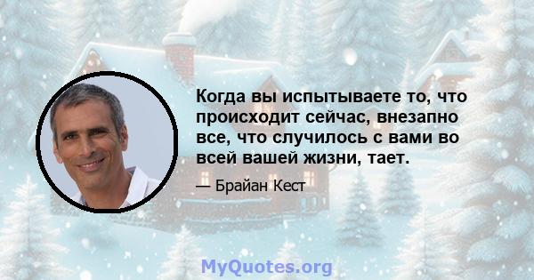 Когда вы испытываете то, что происходит сейчас, внезапно все, что случилось с вами во всей вашей жизни, тает.