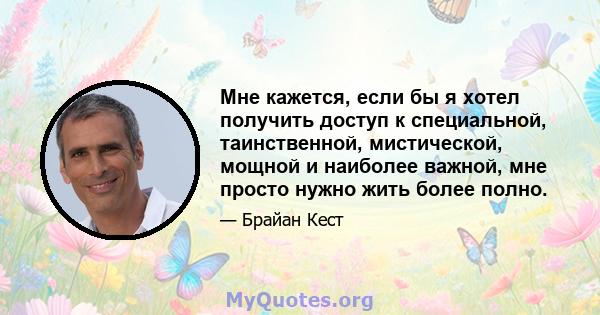 Мне кажется, если бы я хотел получить доступ к специальной, таинственной, мистической, мощной и наиболее важной, мне просто нужно жить более полно.