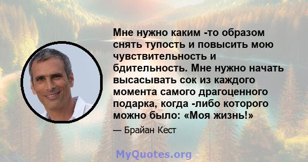 Мне нужно каким -то образом снять тупость и повысить мою чувствительность и бдительность. Мне нужно начать высасывать сок из каждого момента самого драгоценного подарка, когда -либо которого можно было: «Моя жизнь!»