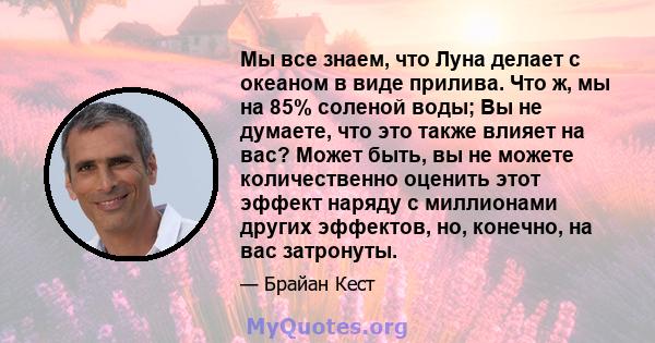 Мы все знаем, что Луна делает с океаном в виде прилива. Что ж, мы на 85% соленой воды; Вы не думаете, что это также влияет на вас? Может быть, вы не можете количественно оценить этот эффект наряду с миллионами других