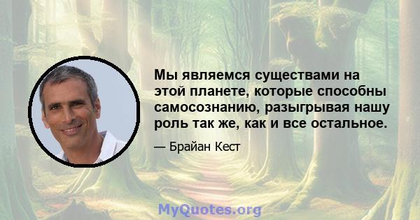 Мы являемся существами на этой планете, которые способны самосознанию, разыгрывая нашу роль так же, как и все остальное.