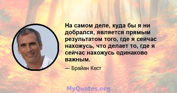 На самом деле, куда бы я ни добрался, является прямым результатом того, где я сейчас нахожусь, что делает то, где я сейчас нахожусь одинаково важным.