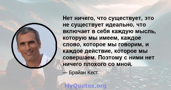 Нет ничего, что существует, это не существует идеально, что включает в себя каждую мысль, которую мы имеем, каждое слово, которое мы говорим, и каждое действие, которое мы совершаем. Поэтому с ними нет ничего плохого со 