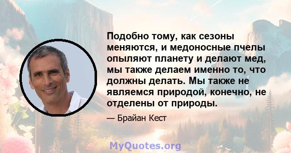 Подобно тому, как сезоны меняются, и медоносные пчелы опыляют планету и делают мед, мы также делаем именно то, что должны делать. Мы также не являемся природой, конечно, не отделены от природы.