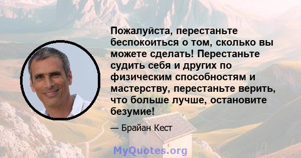 Пожалуйста, перестаньте беспокоиться о том, сколько вы можете сделать! Перестаньте судить себя и других по физическим способностям и мастерству, перестаньте верить, что больше лучше, остановите безумие!