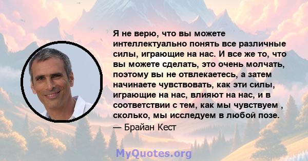 Я не верю, что вы можете интеллектуально понять все различные силы, играющие на нас. И все же то, что вы можете сделать, это очень молчать, поэтому вы не отвлекаетесь, а затем начинаете чувствовать, как эти силы,