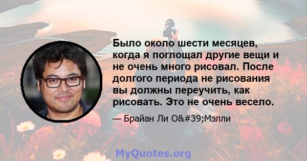 Было около шести месяцев, когда я поглощал другие вещи и не очень много рисовал. После долгого периода не рисования вы должны переучить, как рисовать. Это не очень весело.