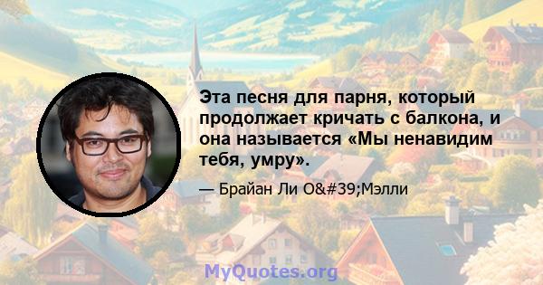 Эта песня для парня, который продолжает кричать с балкона, и она называется «Мы ненавидим тебя, умру».