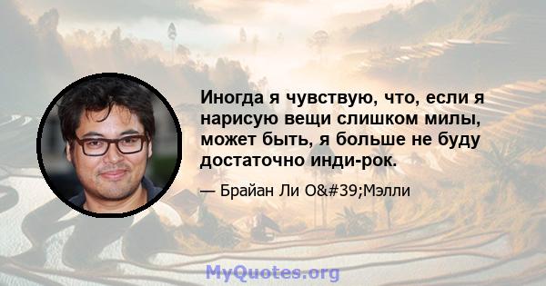 Иногда я чувствую, что, если я нарисую вещи слишком милы, может быть, я больше не буду достаточно инди-рок.