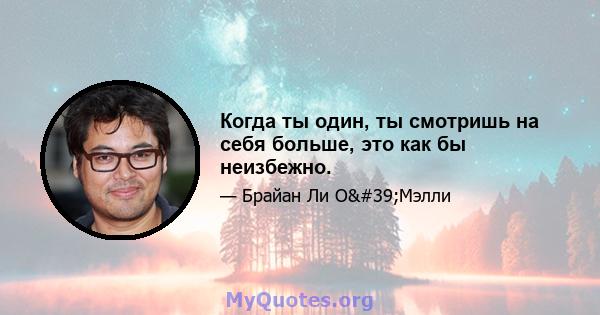 Когда ты один, ты смотришь на себя больше, это как бы неизбежно.