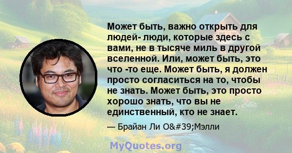 Может быть, важно открыть для людей- люди, которые здесь с вами, не в тысяче миль в другой вселенной. Или, может быть, это что -то еще. Может быть, я должен просто согласиться на то, чтобы не знать. Может быть, это