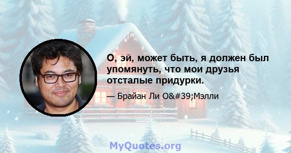 О, эй, может быть, я должен был упомянуть, что мои друзья отсталые придурки.