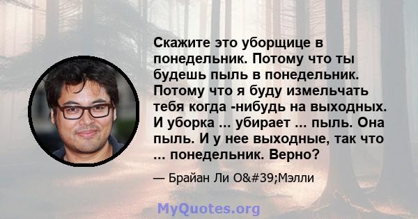 Скажите это уборщице в понедельник. Потому что ты будешь пыль в понедельник. Потому что я буду измельчать тебя когда -нибудь на выходных. И уборка ... убирает ... пыль. Она пыль. И у нее выходные, так что ...