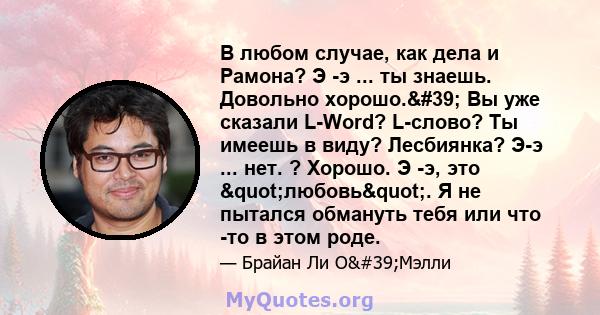 В любом случае, как дела и Рамона? Э -э ... ты знаешь. Довольно хорошо.' Вы уже сказали L-Word? L-слово? Ты имеешь в виду? Лесбиянка? Э-э ... нет. ? Хорошо. Э -э, это "любовь". Я не пытался обмануть тебя