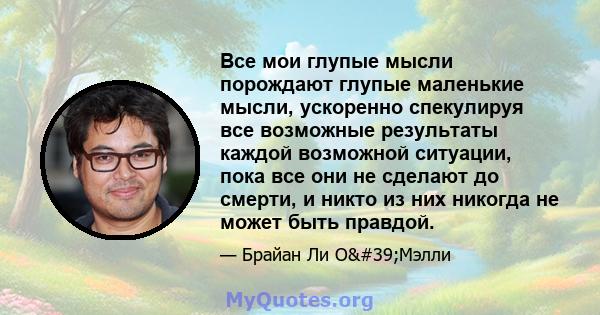 Все мои глупые мысли порождают глупые маленькие мысли, ускоренно спекулируя все возможные результаты каждой возможной ситуации, пока все они не сделают до смерти, и никто из них никогда не может быть правдой.