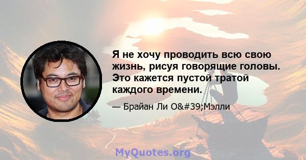 Я не хочу проводить всю свою жизнь, рисуя говорящие головы. Это кажется пустой тратой каждого времени.