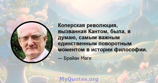 Коперская революция, вызванная Кантом, была, я думаю, самым важным единственным поворотным моментом в истории философии.