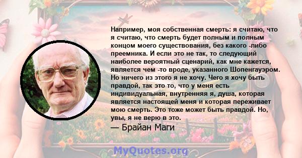 Например, моя собственная смерть: я считаю, что я считаю, что смерть будет полным и полным концом моего существования, без какого -либо преемника. И если это не так, то следующий наиболее вероятный сценарий, как мне