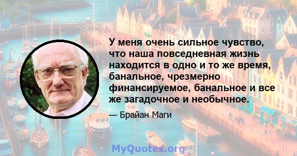 У меня очень сильное чувство, что наша повседневная жизнь находится в одно и то же время, банальное, чрезмерно финансируемое, банальное и все же загадочное и необычное.