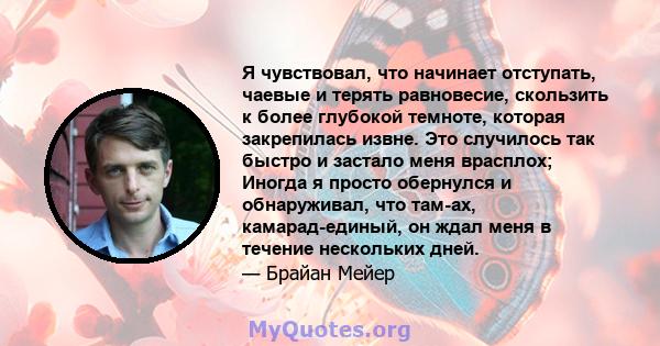 Я чувствовал, что начинает отступать, чаевые и терять равновесие, скользить к более глубокой темноте, которая закрепилась извне. Это случилось так быстро и застало меня врасплох; Иногда я просто обернулся и обнаруживал, 