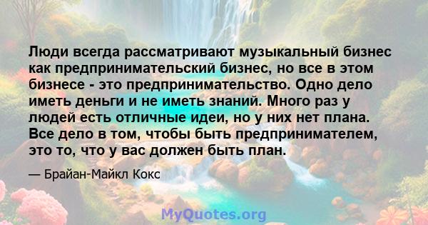 Люди всегда рассматривают музыкальный бизнес как предпринимательский бизнес, но все в этом бизнесе - это предпринимательство. Одно дело иметь деньги и не иметь знаний. Много раз у людей есть отличные идеи, но у них нет