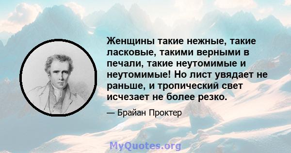 Женщины такие нежные, такие ласковые, такими верными в печали, такие неутомимые и неутомимые! Но лист увядает не раньше, и тропический свет исчезает не более резко.