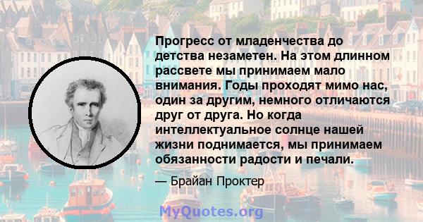 Прогресс от младенчества до детства незаметен. На этом длинном рассвете мы принимаем мало внимания. Годы проходят мимо нас, один за другим, немного отличаются друг от друга. Но когда интеллектуальное солнце нашей жизни