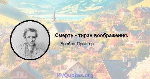 Смерть - тиран воображения.