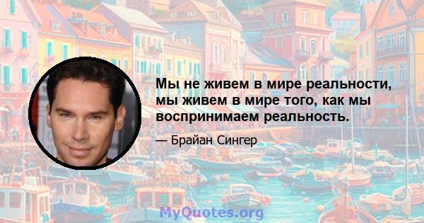 Мы не живем в мире реальности, мы живем в мире того, как мы воспринимаем реальность.