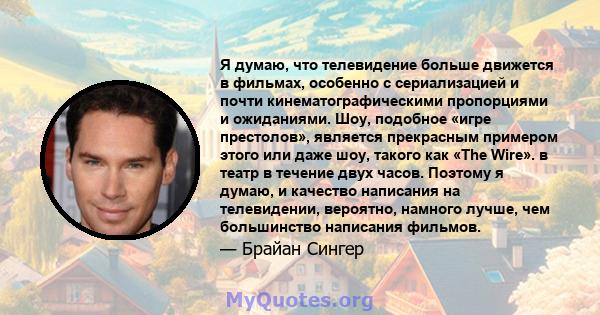 Я думаю, что телевидение больше движется в фильмах, особенно с сериализацией и почти кинематографическими пропорциями и ожиданиями. Шоу, подобное «игре престолов», является прекрасным примером этого или даже шоу, такого 