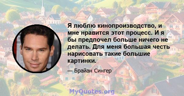 Я люблю кинопроизводство, и мне нравится этот процесс. И я бы предпочел больше ничего не делать. Для меня большая честь нарисовать такие большие картинки.