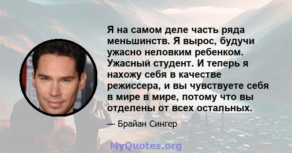 Я на самом деле часть ряда меньшинств. Я вырос, будучи ужасно неловким ребенком. Ужасный студент. И теперь я нахожу себя в качестве режиссера, и вы чувствуете себя в мире в мире, потому что вы отделены от всех остальных.