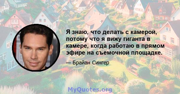 Я знаю, что делать с камерой, потому что я вижу гиганта в камере, когда работаю в прямом эфире на съемочной площадке.