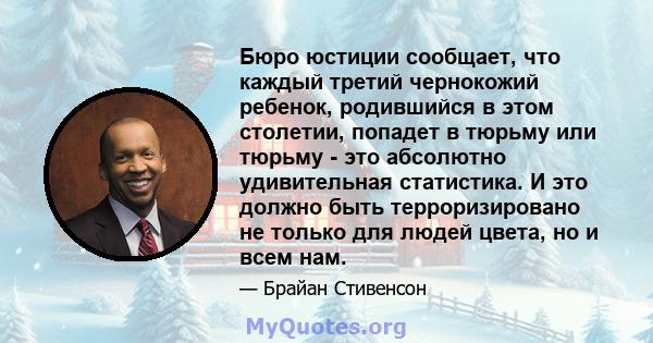 Бюро юстиции сообщает, что каждый третий чернокожий ребенок, родившийся в этом столетии, попадет в тюрьму или тюрьму - это абсолютно удивительная статистика. И это должно быть терроризировано не только для людей цвета,