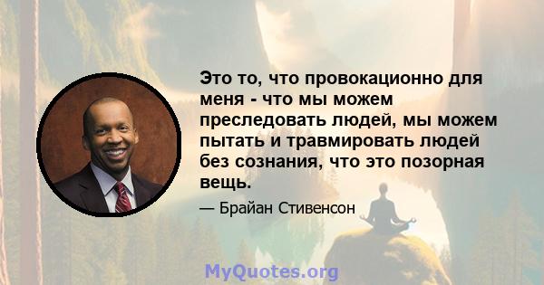 Это то, что провокационно для меня - что мы можем преследовать людей, мы можем пытать и травмировать людей без сознания, что это позорная вещь.