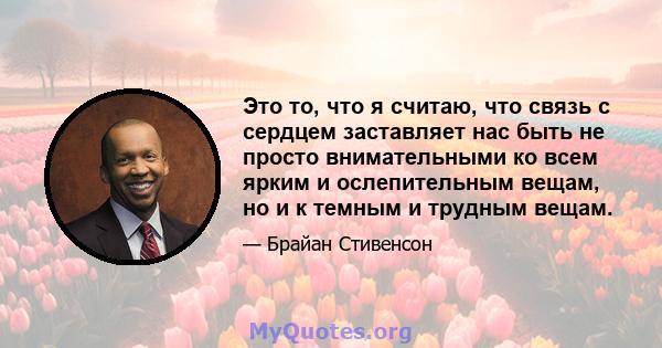 Это то, что я считаю, что связь с сердцем заставляет нас быть не просто внимательными ко всем ярким и ослепительным вещам, но и к темным и трудным вещам.