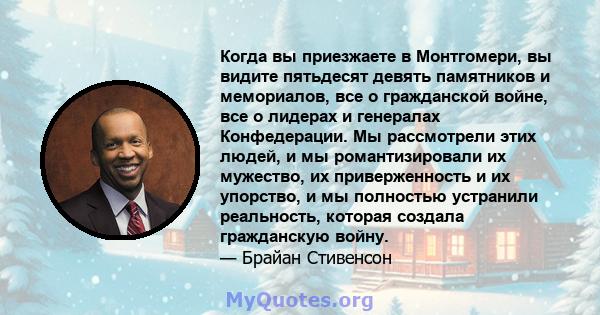 Когда вы приезжаете в Монтгомери, вы видите пятьдесят девять памятников и мемориалов, все о гражданской войне, все о лидерах и генералах Конфедерации. Мы рассмотрели этих людей, и мы романтизировали их мужество, их