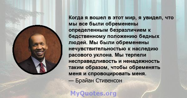 Когда я вошел в этот мир, я увидел, что мы все были обременены определенным безразличием к бедственному положению бедных людей. Мы были обременены нечувствительностью к наследию расового уклона. Мы терпели