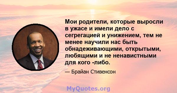 Мои родители, которые выросли в ужасе и имели дело с сегрегацией и унижением, тем не менее научили нас быть обнадеживающими, открытыми, любящими и не ненавистными для кого -либо.