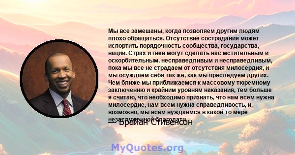 Мы все замешаны, когда позволяем другим людям плохо обращаться. Отсутствие сострадания может испортить порядочность сообщества, государства, нации. Страх и гнев могут сделать нас мстительным и оскорбительным,