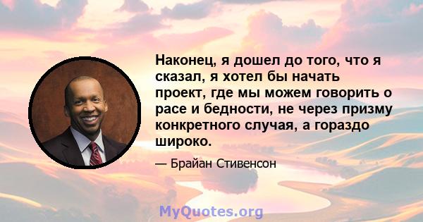 Наконец, я дошел до того, что я сказал, я хотел бы начать проект, где мы можем говорить о расе и бедности, не через призму конкретного случая, а гораздо широко.