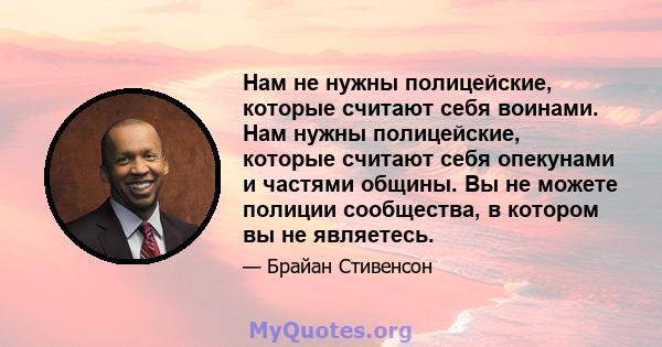 Нам не нужны полицейские, которые считают себя воинами. Нам нужны полицейские, которые считают себя опекунами и частями общины. Вы не можете полиции сообщества, в котором вы не являетесь.