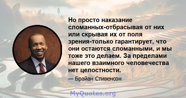 Но просто наказание сломанных-отбрасывая от них или скрывая их от поля зрения-только гарантирует, что они остаются сломанными, и мы тоже это делаем. За пределами нашего взаимного человечества нет целостности.